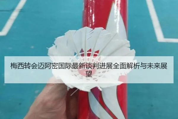 梅西转会迈阿密国际最新谈判进展全面解析与未来展望